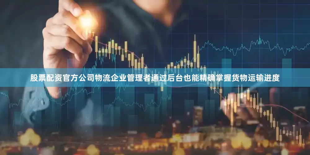股票配资官方公司物流企业管理者通过后台也能精确掌握货物运输进度