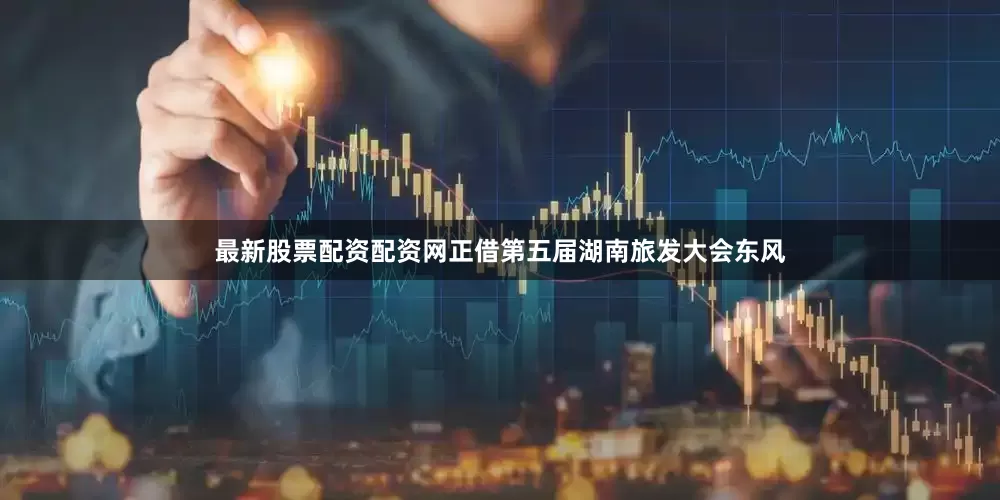 最新股票配资配资网正借第五届湖南旅发大会东风