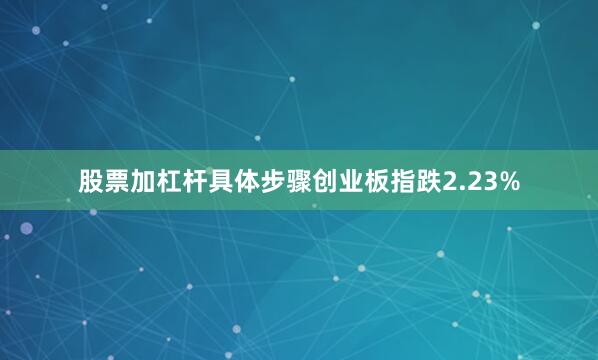 股票加杠杆具体步骤创业板指跌2.23%