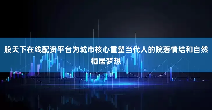 股天下在线配资平台为城市核心重塑当代人的院落情结和自然栖居梦想